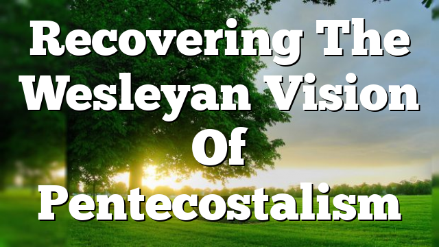 Recovering The Wesleyan Vision Of Pentecostalism