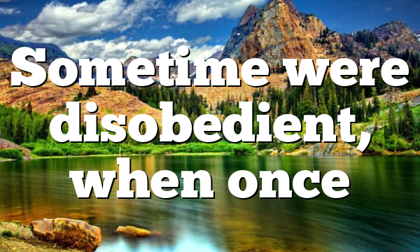 Sometime were disobedient, when once