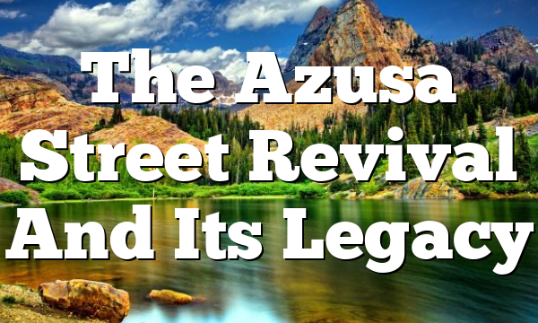 The Azusa Street Revival And Its Legacy