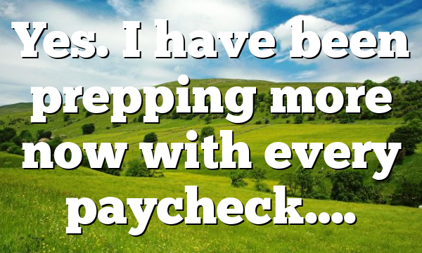 Yes. I have been prepping more now with every paycheck….