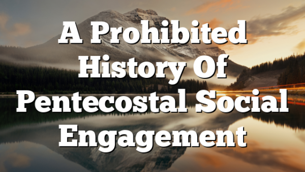 A Prohibited History Of Pentecostal Social Engagement