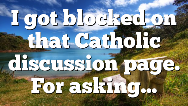 I got blocked on that Catholic discussion page. For asking…