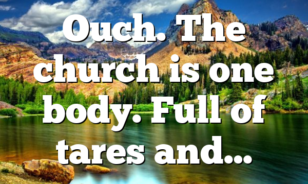 Ouch. The church is one body. Full of tares and…