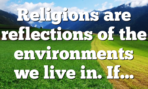 Religions are reflections of the environments we live in. If…