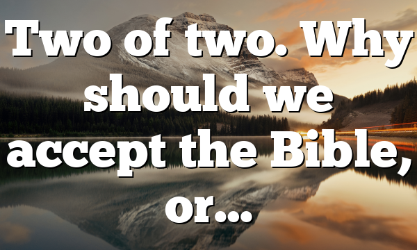 Two of two. Why should we accept the Bible, or…