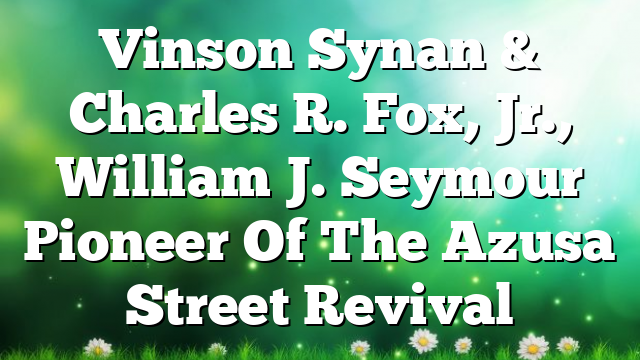 Vinson Synan & Charles R. Fox, Jr., William J. Seymour  Pioneer Of The Azusa Street Revival