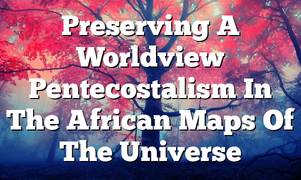 Preserving A Worldview  Pentecostalism In The African Maps Of The Universe