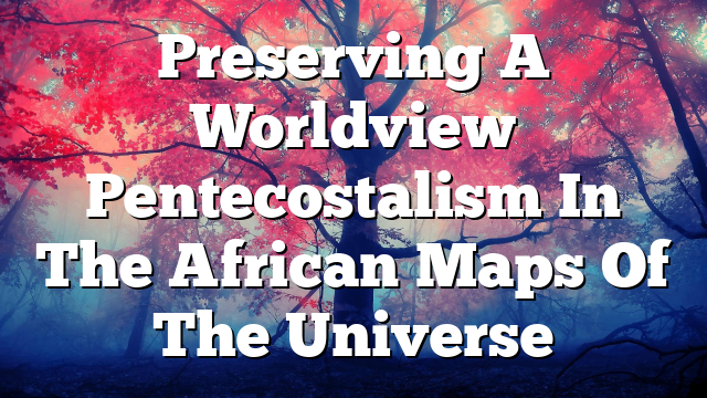 Preserving A Worldview  Pentecostalism In The African Maps Of The Universe