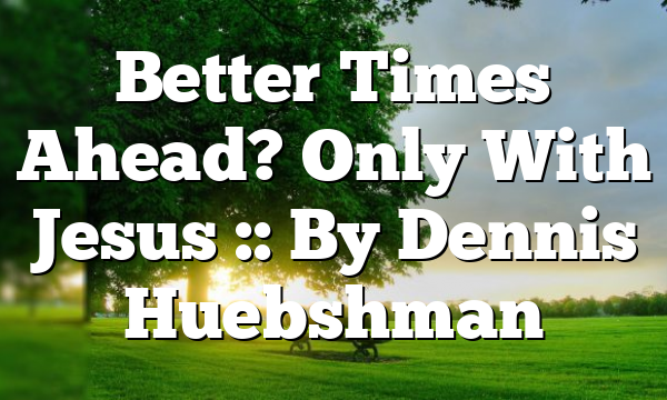 Better Times Ahead? Only With Jesus :: By Dennis Huebshman