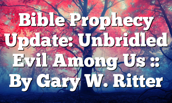 Bible Prophecy Update: Unbridled Evil Among Us :: By Gary W. Ritter
