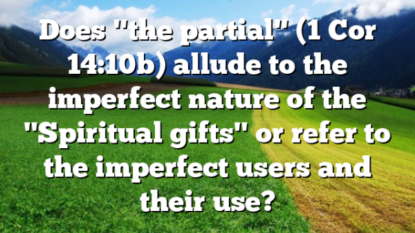 Does "the partial" (1 Cor 14:10b) allude to the imperfect nature of the "Spiritual gifts" or refer to the imperfect users and their use?