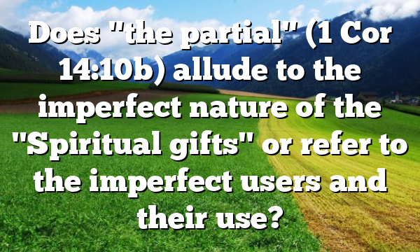 Does "the partial" (1 Cor 14:10b) allude to the imperfect nature of the "Spiritual gifts" or refer to the imperfect users and their use?