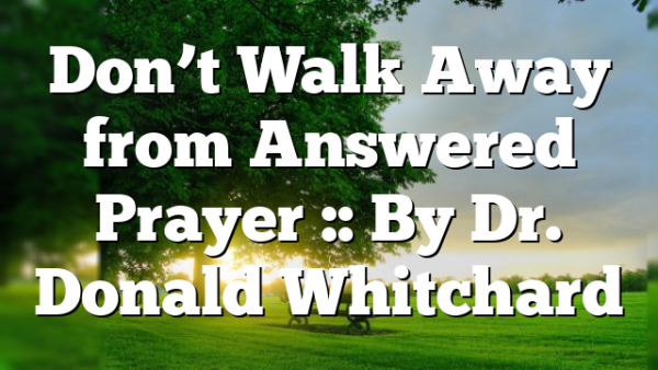 Don’t Walk Away from Answered Prayer :: By Dr. Donald Whitchard