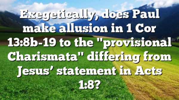 Exegetically, does Paul make allusion in 1 Cor 13:8b-19 to the "provisional Charismata" differing from Jesus’ statement in Acts 1:8?