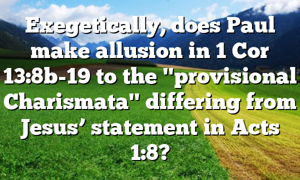 Exegetically, does Paul make allusion in 1 Cor 13:8b-19 to the "provisional Charismata" differing from Jesus’ statement in Acts 1:8?