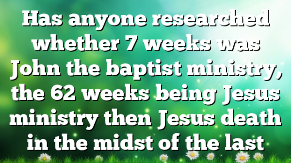 Has anyone researched whether 7 weeks was John the baptist ministry, the 62 weeks being Jesus ministry then Jesus death in the midst of the last
