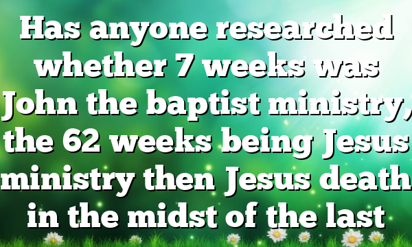 Has anyone researched whether 7 weeks was John the baptist ministry, the 62 weeks being Jesus ministry then Jesus death in the midst of the last