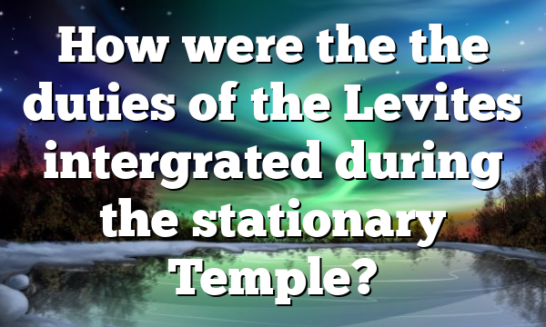 How were the the duties of the Levites intergrated during the stationary Temple?