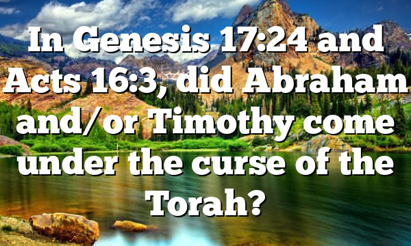 In Genesis 17:24 and Acts 16:3, did Abraham and/or Timothy come under the curse of the Torah?