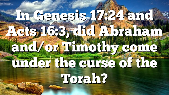In Genesis 17:24 and Acts 16:3, did Abraham and/or Timothy come under the curse of the Torah?