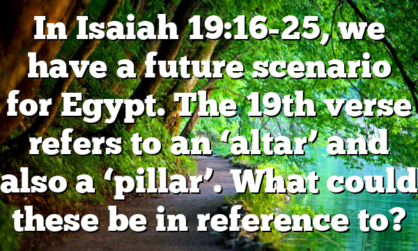 In Isaiah 19:16-25, we have a future scenario for Egypt. The 19th verse refers to an ‘altar’ and also a ‘pillar’. What could these be in reference to?