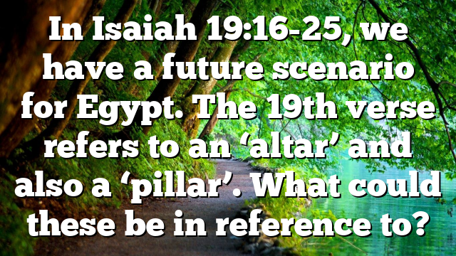 In Isaiah 19:16-25, we have a future scenario for Egypt. The 19th verse refers to an ‘altar’ and also a ‘pillar’. What could these be in reference to?