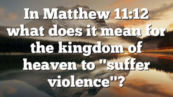 In Matthew 11:12 what does it mean for the kingdom of heaven to "suffer violence"?