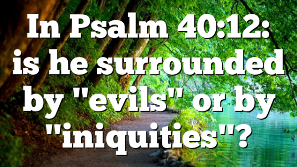 In Psalm 40:12: is he surrounded by "evils" or by "iniquities"?