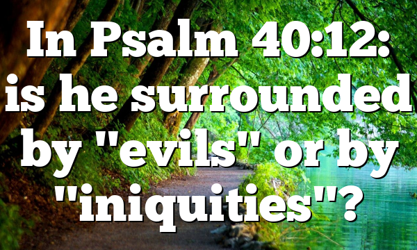 In Psalm 40:12: is he surrounded by "evils" or by "iniquities"?