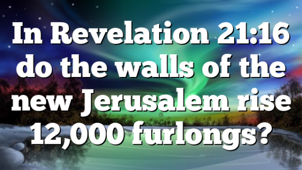 In Revelation 21:16 do the walls of the new Jerusalem rise 12,000 furlongs?
