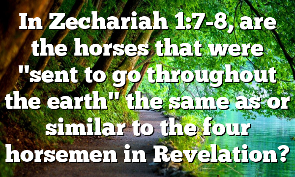 In Zechariah 1:7-8, are the horses that were "sent to go throughout the earth" the same as or similar to the four horsemen in Revelation?