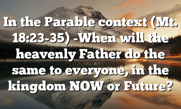 In the Parable context (Mt. 18:23-35) -When will the heavenly Father do the same to everyone, in the kingdom NOW or Future?
