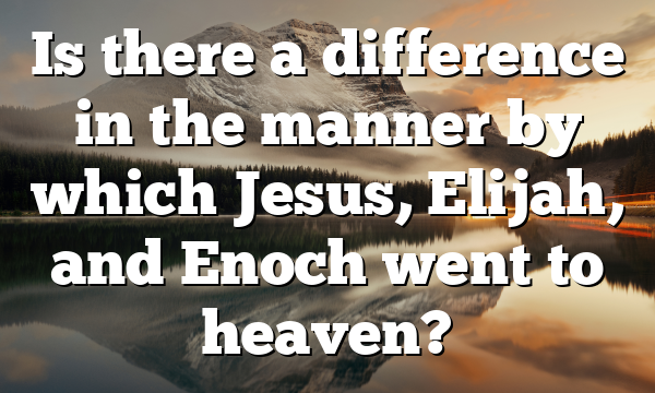 Is there a difference in the manner by which Jesus, Elijah, and Enoch went to heaven?