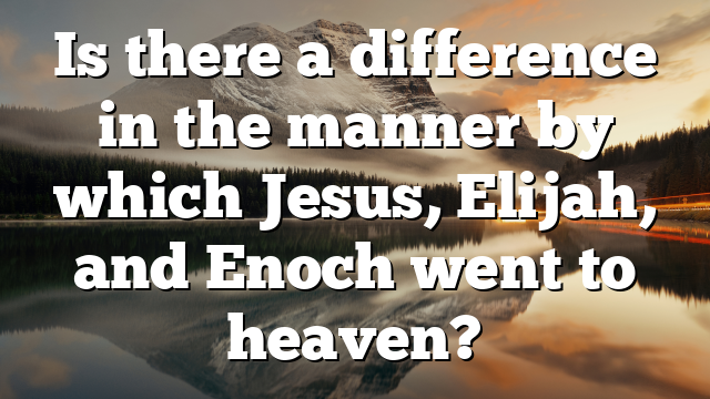 Is there a difference in the manner by which Jesus, Elijah, and Enoch went to heaven?