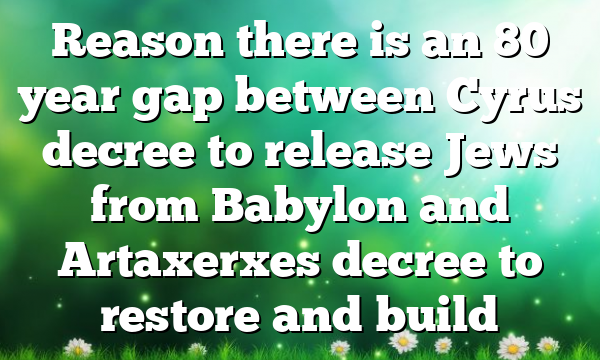 Reason there is an 80 year gap between Cyrus decree to release Jews from Babylon and Artaxerxes decree to restore and build