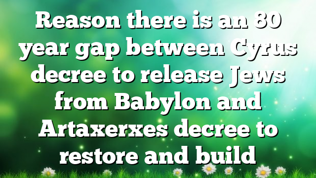 Reason there is an 80 year gap between Cyrus decree to release Jews from Babylon and Artaxerxes decree to restore and build