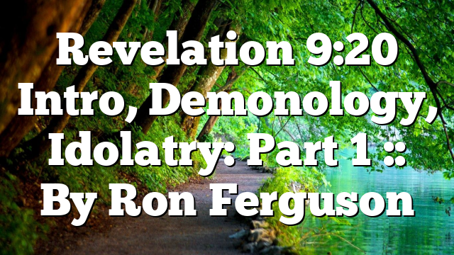 Revelation 9:20 Intro, Demonology, Idolatry: Part 1 :: By Ron Ferguson