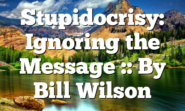 Stupidocrisy: Ignoring the Message :: By Bill Wilson