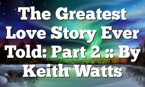 The Greatest Love Story Ever Told: Part 2 :: By Keith Watts