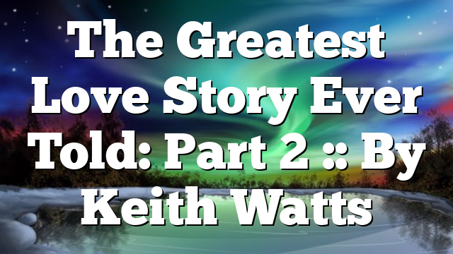 The Greatest Love Story Ever Told: Part 2 :: By Keith Watts