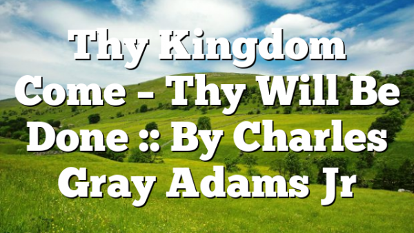 Thy Kingdom Come – Thy Will Be Done :: By Charles Gray Adams Jr