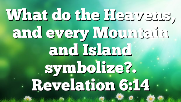 What do the Heavens, and every Mountain and Island symbolize?. Revelation 6:14