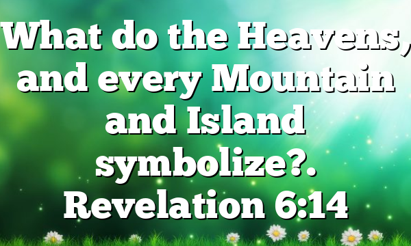 What do the Heavens, and every Mountain and Island symbolize?. Revelation 6:14