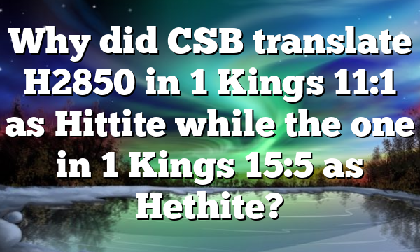 Why did CSB translate H2850 in 1 Kings 11:1 as Hittite while the one in 1 Kings 15:5 as Hethite?