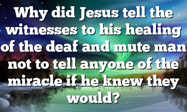 Why did Jesus tell the witnesses to his healing of the deaf and mute man not to tell anyone of the miracle if he knew they would?