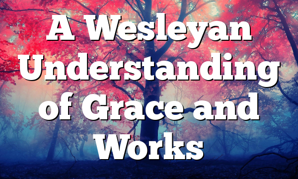 A Wesleyan Understanding of Grace and Works