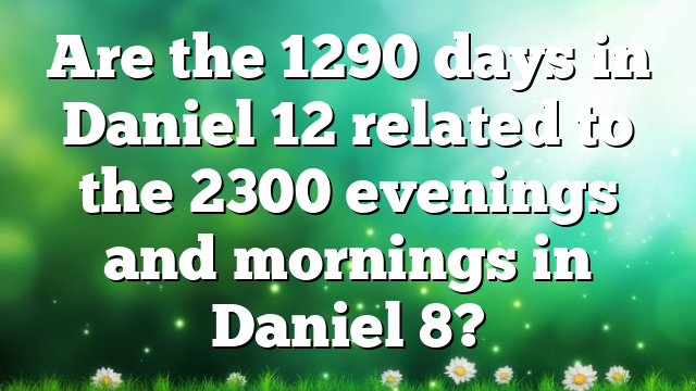 Are the 1290 days in Daniel 12 related to the 2300 evenings and mornings in Daniel 8?