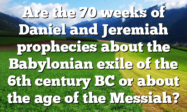 Are the 70 weeks of Daniel and Jeremiah prophecies about the Babylonian exile of the 6th century BC or about the age of the Messiah?
