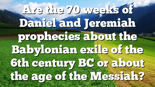 Are the 70 weeks of Daniel and Jeremiah prophecies about the Babylonian exile of the 6th century BC or about the age of the Messiah?
