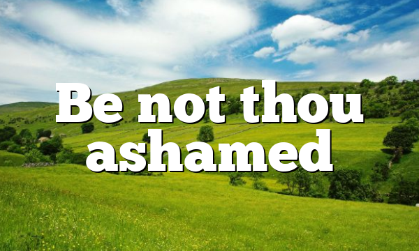 Be not thou ashamed